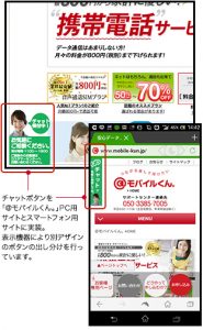 チャットボタンを 「@モバイルくん。」PC用 サイトとスマートフォン用 サイトに実装。 表示機器により別デザイン のボタンの出し分けを行っ ています。